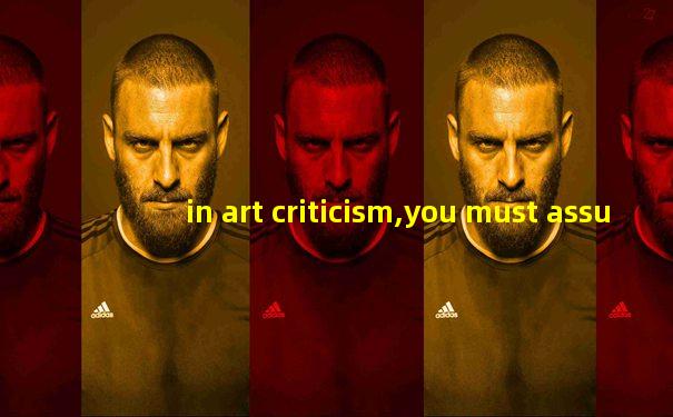in art criticism,you must assume